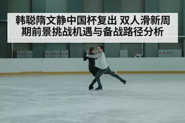 韩聪隋文静中国杯复出 双人滑新周期前景挑战机遇与备战路径分析